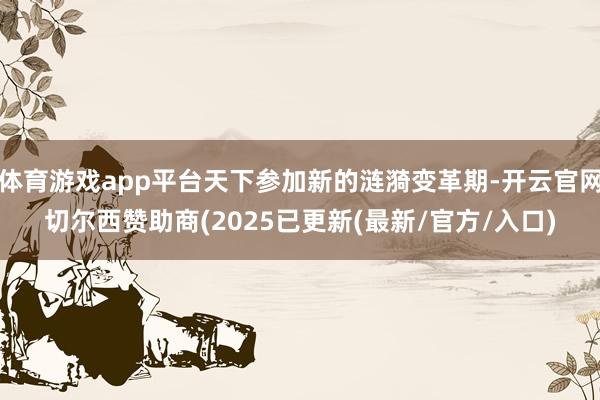 体育游戏app平台天下参加新的涟漪变革期-开云官网切尔西赞助商(2025已更新(最新/官方/入口)