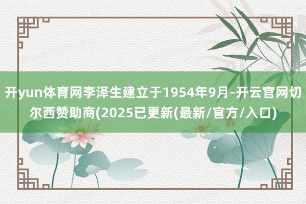 开yun体育网李泽生建立于1954年9月-开云官网切尔西赞助商(2025已更新(最新/官方/入口)