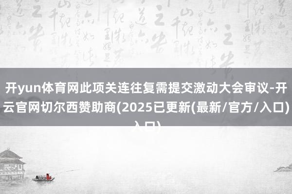 开yun体育网此项关连往复需提交激动大会审议-开云官网切尔西赞助商(2025已更新(最新/官方/入口)