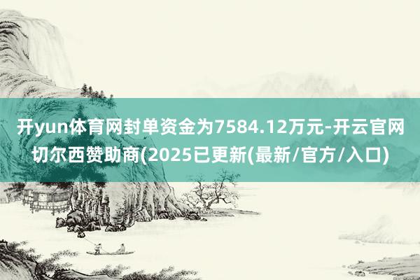 开yun体育网封单资金为7584.12万元-开云官网切尔西赞助商(2025已更新(最新/官方/入口)