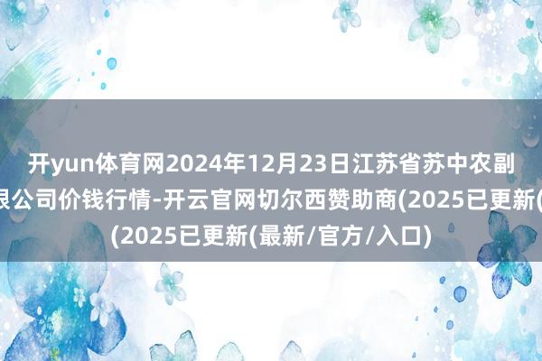 开yun体育网2024年12月23日江苏省苏中农副居品往来中心有限公司价钱行情-开云官网切尔西赞助商(2025已更新(最新/官方/入口)