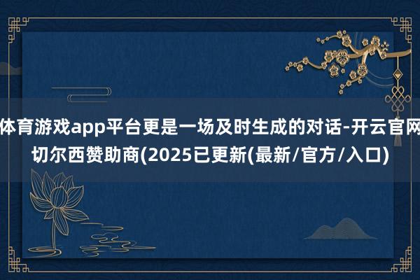 体育游戏app平台更是一场及时生成的对话-开云官网切尔西赞助商(2025已更新(最新/官方/入口)
