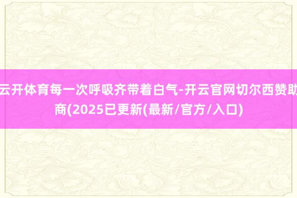 云开体育每一次呼吸齐带着白气-开云官网切尔西赞助商(2025已更新(最新/官方/入口)