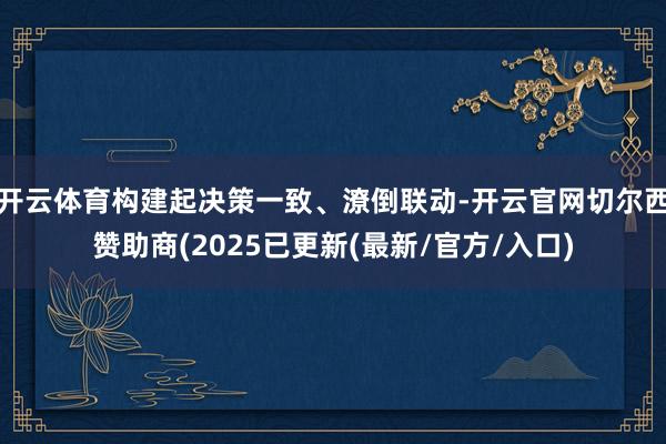 开云体育构建起决策一致、潦倒联动-开云官网切尔西赞助商(2025已更新(最新/官方/入口)