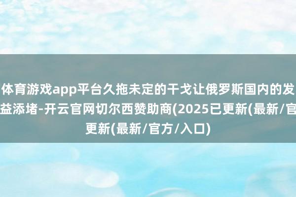 体育游戏app平台久拖未定的干戈让俄罗斯国内的发火心思日益添堵-开云官网切尔西赞助商(2025已更新(最新/官方/入口)