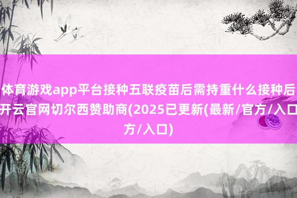 体育游戏app平台接种五联疫苗后需持重什么接种后-开云官网切尔西赞助商(2025已更新(最新/官方/入口)