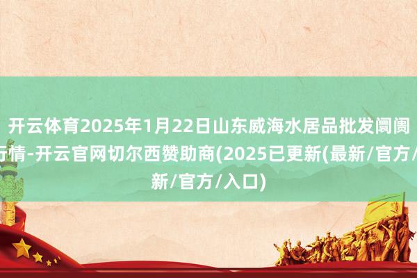 开云体育2025年1月22日山东威海水居品批发阛阓价钱行情-开云官网切尔西赞助商(2025已更新(最新/官方/入口)