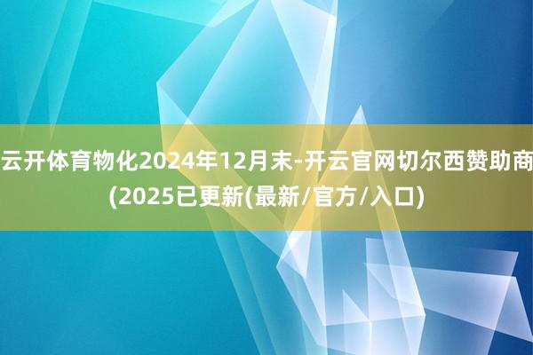 云开体育物化2024年12月末-开云官网切尔西赞助商(2025已更新(最新/官方/入口)