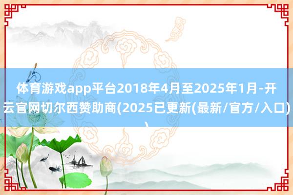 体育游戏app平台2018年4月至2025年1月-开云官网切尔西赞助商(2025已更新(最新/官方/入口)