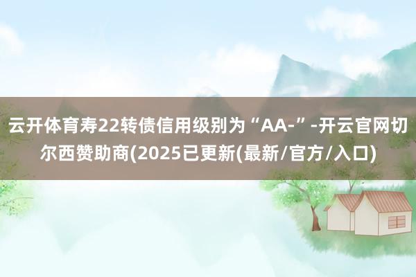 云开体育寿22转债信用级别为“AA-”-开云官网切尔西赞助商(2025已更新(最新/官方/入口)