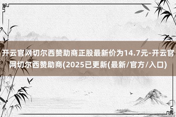 开云官网切尔西赞助商正股最新价为14.7元-开云官网切尔西赞助商(2025已更新(最新/官方/入口)