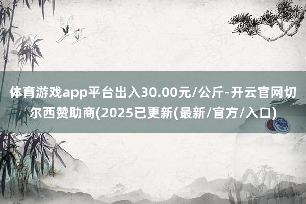 体育游戏app平台出入30.00元/公斤-开云官网切尔西赞助商(2025已更新(最新/官方/入口)
