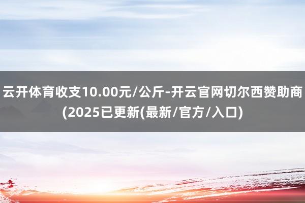 云开体育收支10.00元/公斤-开云官网切尔西赞助商(2025已更新(最新/官方/入口)