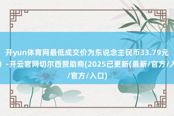 开yun体育网最低成交价为东说念主民币33.79元/股）-开云官网切尔西赞助商(2025已更新(最新/官方/入口)