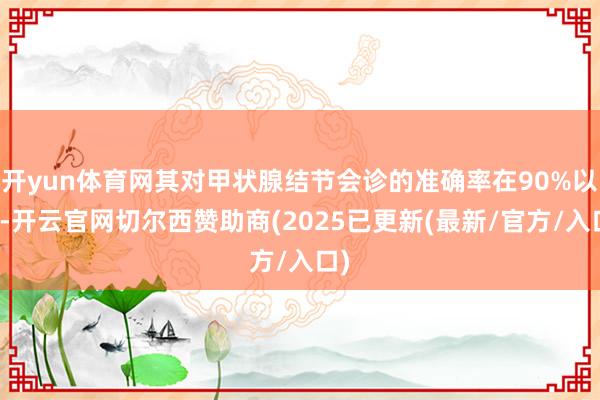 开yun体育网其对甲状腺结节会诊的准确率在90%以上-开云官网切尔西赞助商(2025已更新(最新/官方/入口)
