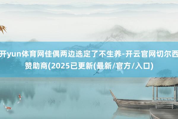 开yun体育网佳偶两边选定了不生养-开云官网切尔西赞助商(2025已更新(最新/官方/入口)