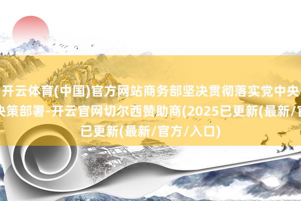 开云体育(中国)官方网站商务部坚决贯彻落实党中央、国务院决策部署-开云官网切尔西赞助商(2025已更新(最新/官方/入口)