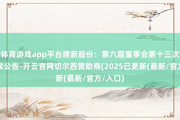 体育游戏app平台建新股份：第六届董事会第十三次会议方案公告-开云官网切尔西赞助商(2025已更新(最新/官方/入口)