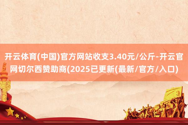开云体育(中国)官方网站收支3.40元/公斤-开云官网切尔西赞助商(2025已更新(最新/官方/入口)