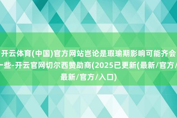 开云体育(中国)官方网站岂论是瑕瑜期影响可能齐会更弱一些-开云官网切尔西赞助商(2025已更新(最新/官方/入口)