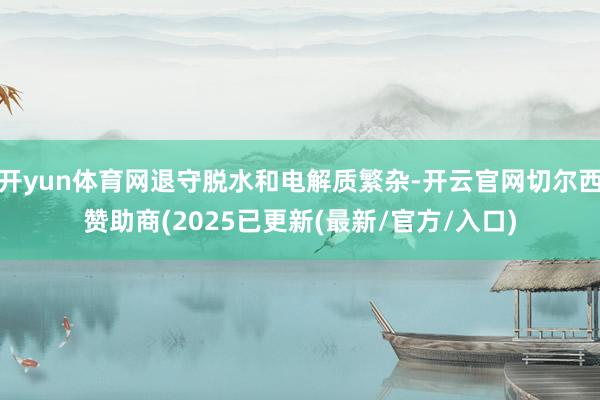 开yun体育网退守脱水和电解质繁杂-开云官网切尔西赞助商(2025已更新(最新/官方/入口)