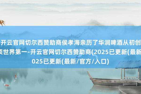 开云官网切尔西赞助商侯孝海亲历了华润啤酒从初创、发展、登顶世界第一-开云官网切尔西赞助商(2025已更新(最新/官方/入口)