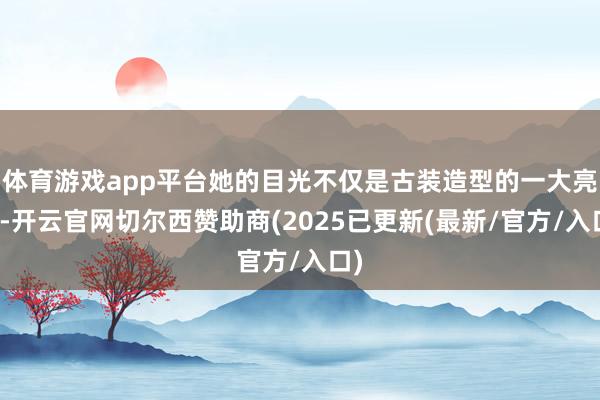 体育游戏app平台她的目光不仅是古装造型的一大亮点-开云官网切尔西赞助商(2025已更新(最新/官方/入口)