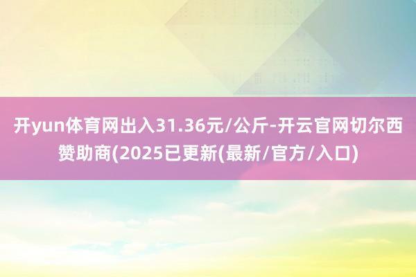 开yun体育网出入31.36元/公斤-开云官网切尔西赞助商(2025已更新(最新/官方/入口)