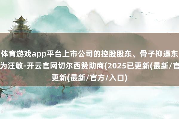 体育游戏app平台上市公司的控股股东、骨子抑遏东说念主仍为汪敏-开云官网切尔西赞助商(2025已更新(最新/官方/入口)