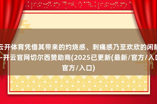 云开体育凭借其带来的灼烧感、刺痛感乃至欢欣的闲静感-开云官网切尔西赞助商(2025已更新(最新/官方/入口)