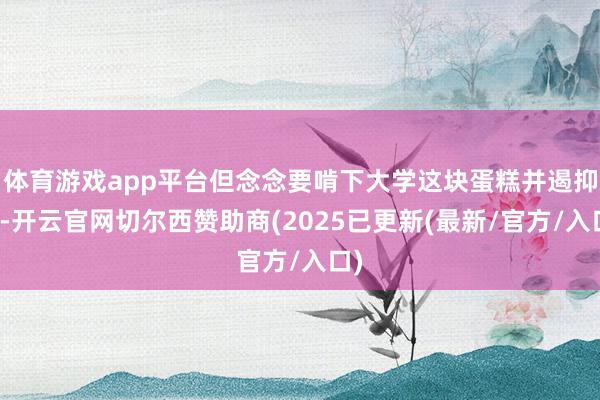 体育游戏app平台但念念要啃下大学这块蛋糕并遏抑易-开云官网切尔西赞助商(2025已更新(最新/官方/入口)