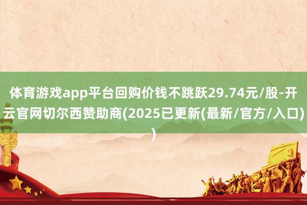 体育游戏app平台回购价钱不跳跃29.74元/股-开云官网切尔西赞助商(2025已更新(最新/官方/入口)