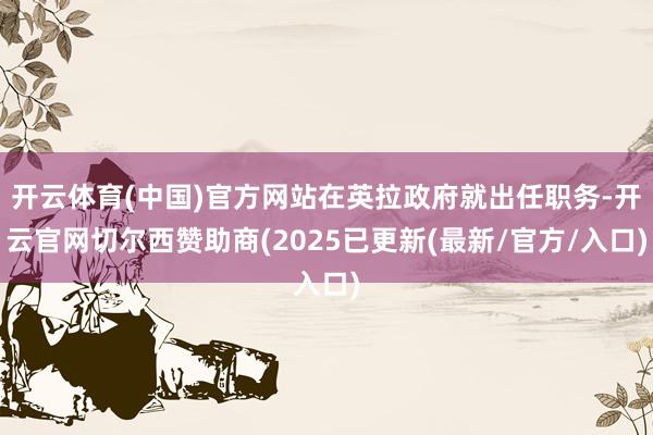 开云体育(中国)官方网站在英拉政府就出任职务-开云官网切尔西赞助商(2025已更新(最新/官方/入口)