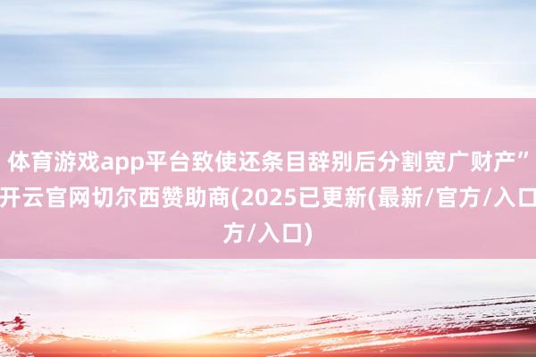 体育游戏app平台致使还条目辞别后分割宽广财产”-开云官网切尔西赞助商(2025已更新(最新/官方/入口)