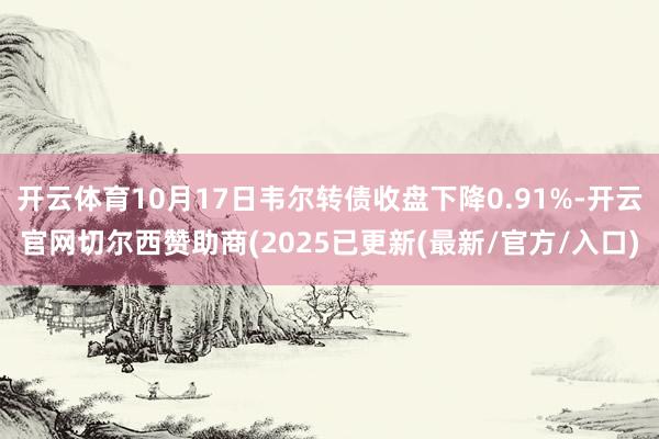 开云体育10月17日韦尔转债收盘下降0.91%-开云官网切尔西赞助商(2025已更新(最新/官方/入口)