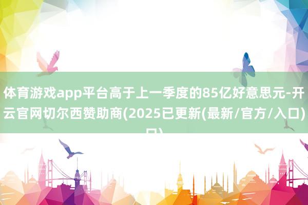 体育游戏app平台高于上一季度的85亿好意思元-开云官网切尔西赞助商(2025已更新(最新/官方/入口)