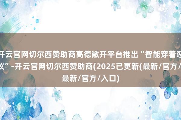 开云官网切尔西赞助商高德敞开平台推出“智能穿着惩办决议”-开云官网切尔西赞助商(2025已更新(最新/官方/入口)