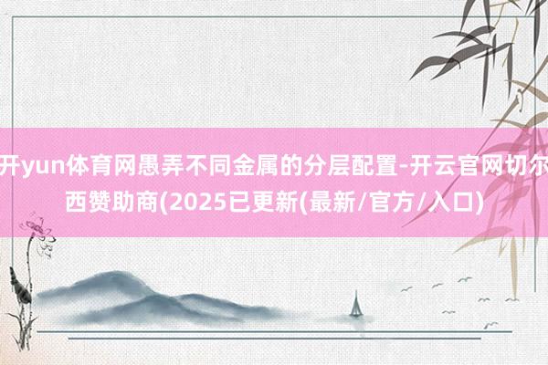 开yun体育网愚弄不同金属的分层配置-开云官网切尔西赞助商(2025已更新(最新/官方/入口)